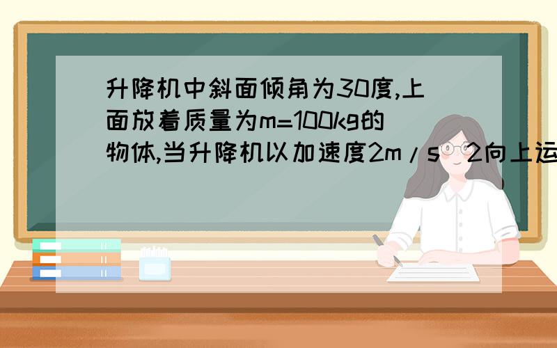 升降机中斜面倾角为30度,上面放着质量为m=100kg的物体,当升降机以加速度2m/s^2向上运动的时候,物体在斜面上保持相对静止,（1）斜面对物体的摩擦力和支持力的大小（2)若升降机以加速度a=2m/s