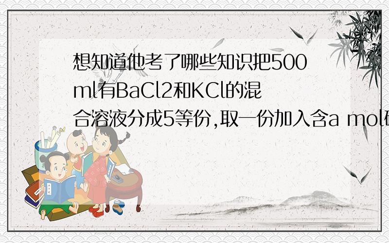 想知道他考了哪些知识把500ml有BaCl2和KCl的混合溶液分成5等份,取一份加入含a mol硫酸钠的溶液,恰好使钡离子完全沉淀；另取一份加入含bmol硝酸银的溶液,恰好使氯离子完全沉淀.则该混合溶液