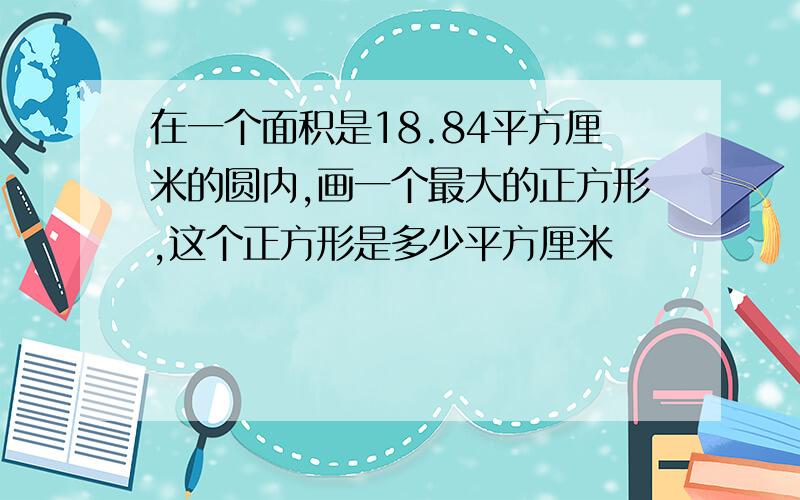 在一个面积是18.84平方厘米的圆内,画一个最大的正方形,这个正方形是多少平方厘米