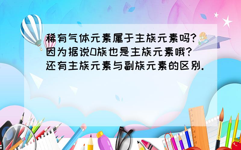 稀有气体元素属于主族元素吗?因为据说0族也是主族元素哦?还有主族元素与副族元素的区别.