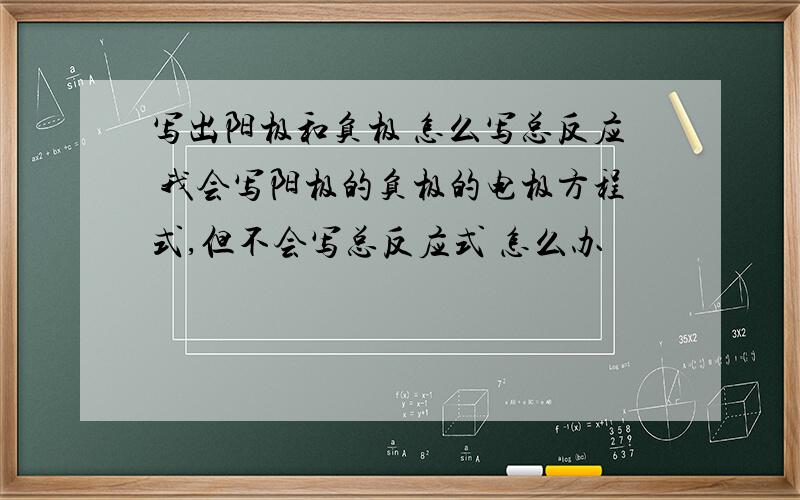 写出阳极和负极 怎么写总反应 我会写阳极的负极的电极方程式,但不会写总反应式 怎么办