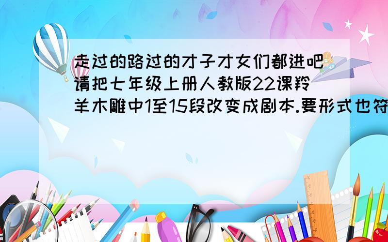 走过的路过的才子才女们都进吧请把七年级上册人教版22课羚羊木雕中1至15段改变成剧本.要形式也符合剧本形式.