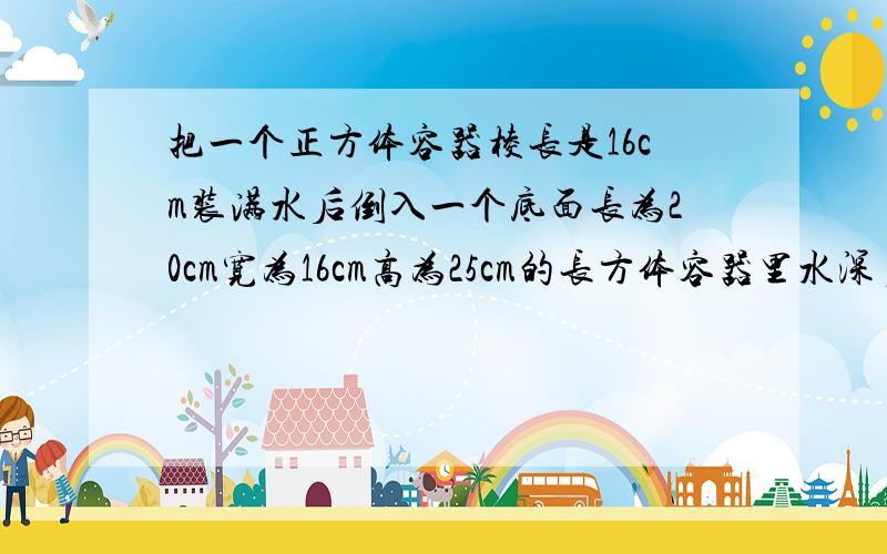 把一个正方体容器棱长是16cm装满水后倒入一个底面长为20cm宽为16cm高为25cm的长方体容器里水深多少米?求列式!