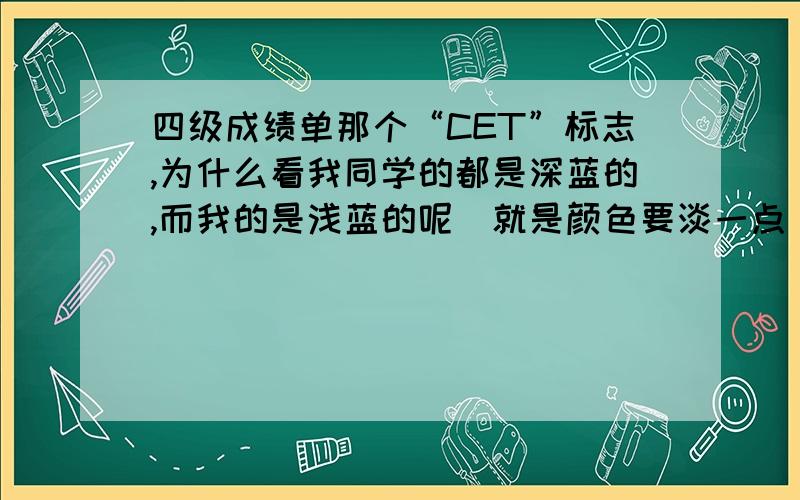 四级成绩单那个“CET”标志,为什么看我同学的都是深蓝的,而我的是浅蓝的呢（就是颜色要淡一点）