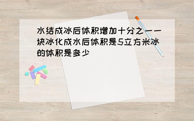 水结成冰后体积增加十分之一一块冰化成水后体积是5立方米冰的体积是多少