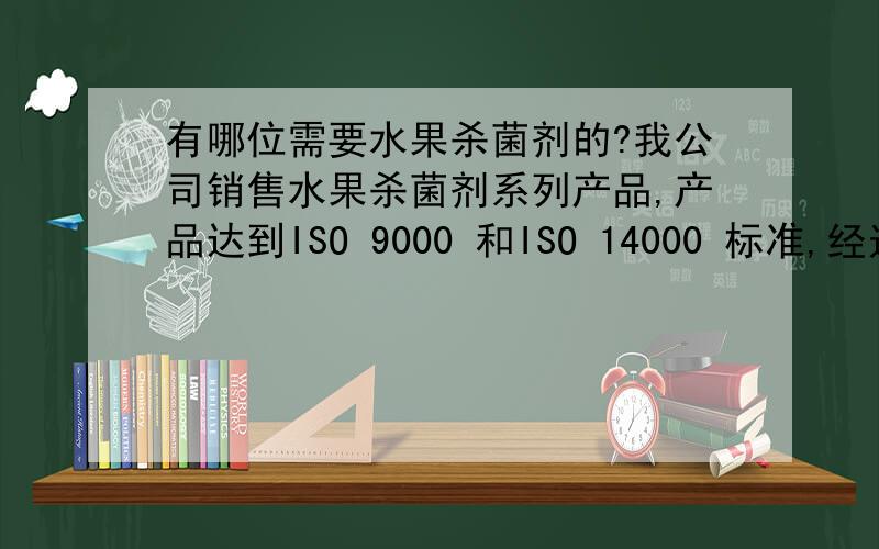 有哪位需要水果杀菌剂的?我公司销售水果杀菌剂系列产品,产品达到ISO 9000 和ISO 14000 标准,经过了欧盟及众多国外研究机构组织检测,在被欧洲大多数国家广泛应用的同时,在澳大利亚、北美也