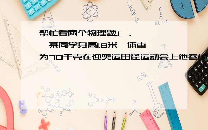 帮忙看两个物理题.1,.    某同学身高1.8米,体重为70千克在迎奥运田径运动会上他参加背越式跳高比赛,起跳后身体横着越过了1.8米高的横杆问：1.他在跳高的过程中克服重力所做的功约是多少?