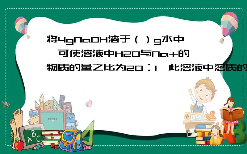 将4gNaOH溶于（）g水中,可使溶液中H20与Na+的物质的量之比为20：1,此溶液中溶质的质量分数为：（）