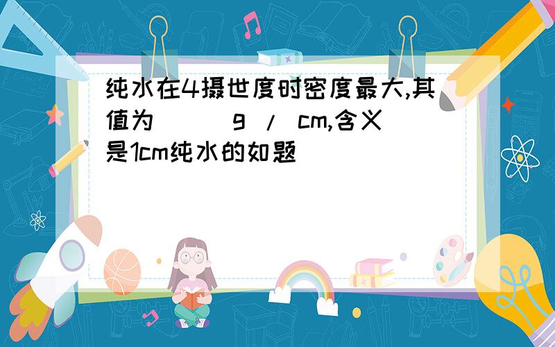 纯水在4摄世度时密度最大,其值为___g / cm,含义是1cm纯水的如题