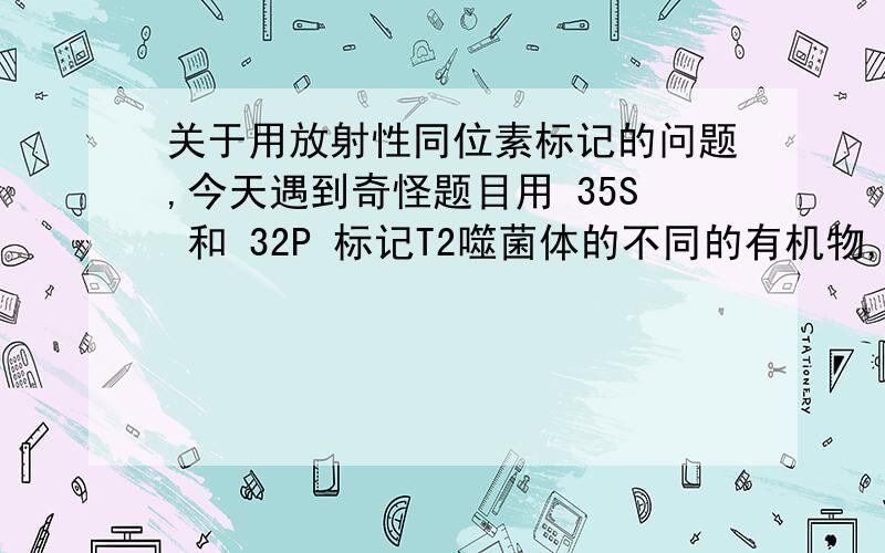 关于用放射性同位素标记的问题,今天遇到奇怪题目用 35S 和 32P 标记T2噬菌体的不同的有机物,被标记的部位是哪里?不是说标记在蛋白质和DNA上那么简单的,今天中段考,我就遇到这样的题目,35S