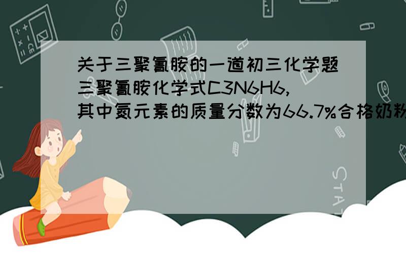 关于三聚氰胺的一道初三化学题三聚氰胺化学式C3N6H6,其中氮元素的质量分数为66.7%合格奶粉每100g中含蛋白质约18g,蛋白质中氮元素的平均质量分数为16%现测三鹿奶粉中三聚氰胺含量最高但6196.