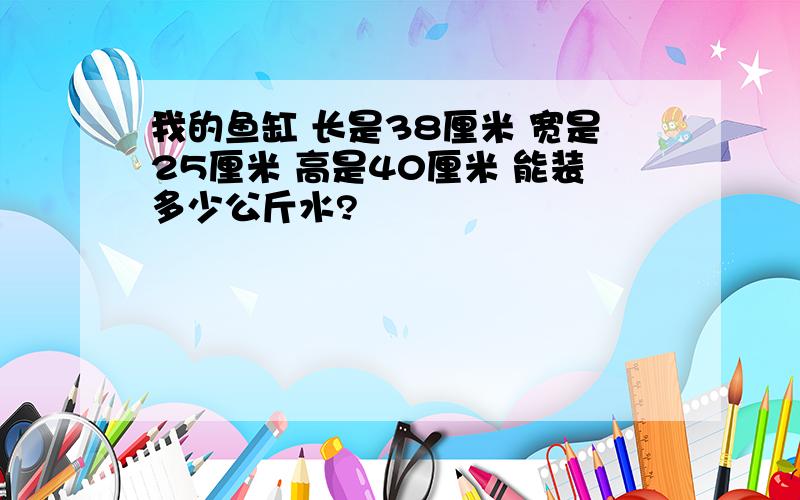 我的鱼缸 长是38厘米 宽是25厘米 高是40厘米 能装多少公斤水?