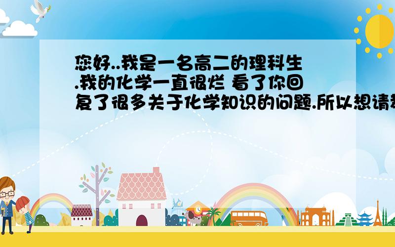 您好..我是一名高二的理科生.我的化学一直很烂 看了你回复了很多关于化学知识的问题.所以想请教你 如何学我觉得我可能是初中就没学好.底子特别差...所以现在拿到题目都不会 化学是所