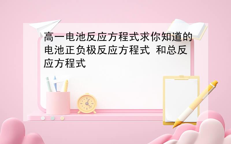 高一电池反应方程式求你知道的电池正负极反应方程式 和总反应方程式