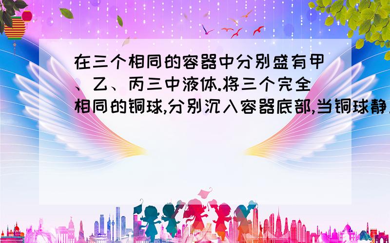 在三个相同的容器中分别盛有甲、乙、丙三中液体.将三个完全相同的铜球,分别沉入容器底部,当铜球静止...在三个相同的容器中分别盛有甲、乙、丙三中液体.将三个完全相同的铜球,分别沉