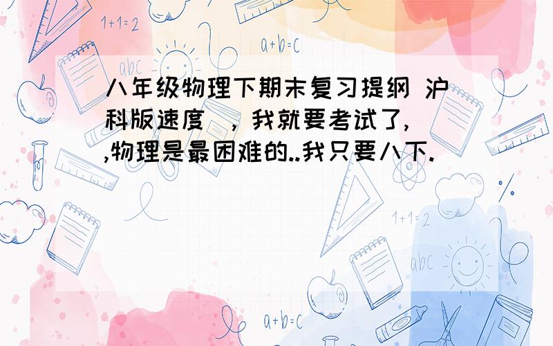 八年级物理下期末复习提纲 沪科版速度娿, 我就要考试了,,物理是最困难的..我只要八下.