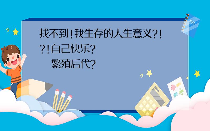 找不到!我生存的人生意义?!?!自己快乐?          繁殖后代?