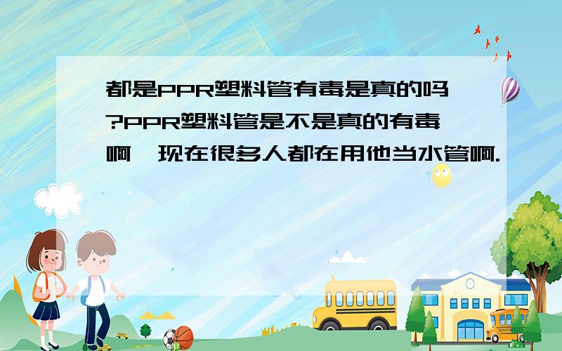 都是PPR塑料管有毒是真的吗?PPR塑料管是不是真的有毒啊,现在很多人都在用他当水管啊.