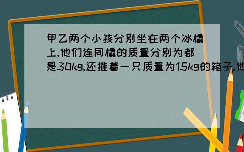 甲乙两个小孩分别坐在两个冰橇上,他们连同橇的质量分别为都是30kg,还推着一只质量为15kg的箱子,他们都以2m-s的速率都在同一条直线上做相向运动,为避免碰撞,甲突然将箱子推给乙.乙迅速抓