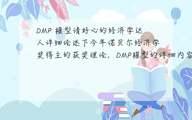 DMP 模型请好心的经济学达人详细论述下今年诺贝尔经济学奖得主的获奖理论：DMP模型的详细内容.论述尽量层次清晰,如产生背景,前提假设,内容,优缺点,现实意义等.必有重谢!