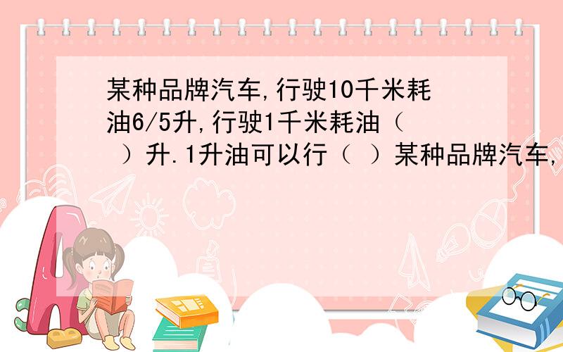 某种品牌汽车,行驶10千米耗油6/5升,行驶1千米耗油（ ）升.1升油可以行（ ）某种品牌汽车,行驶10千米耗油6/5升,行驶1千米耗油（ ）升.1升油可以行（ ）千米.