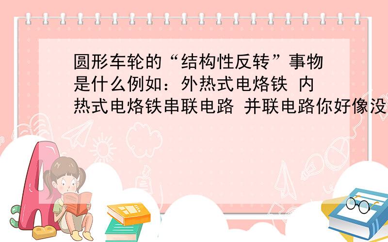 圆形车轮的“结构性反转”事物是什么例如：外热式电烙铁 内热式电烙铁串联电路 并联电路你好像没明白我问题的意思。外热式电烙铁的结构性反转事物是内热式电烙铁串联电路的结构性