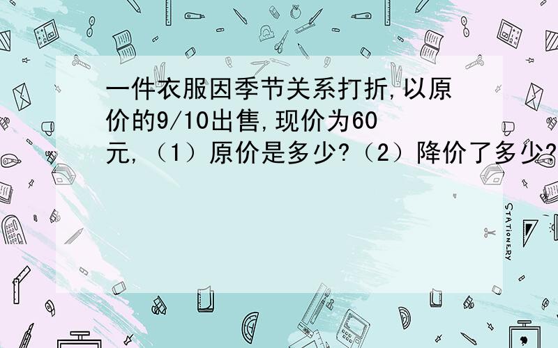 一件衣服因季节关系打折,以原价的9/10出售,现价为60元,（1）原价是多少?（2）降价了多少?