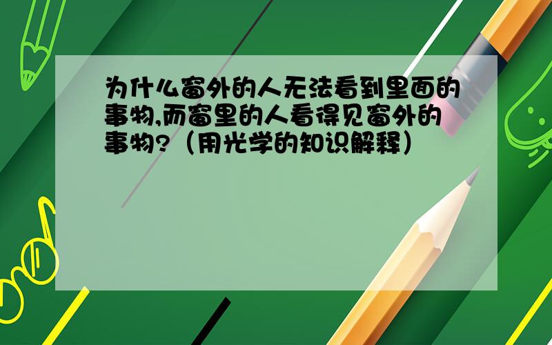 为什么窗外的人无法看到里面的事物,而窗里的人看得见窗外的事物?（用光学的知识解释）