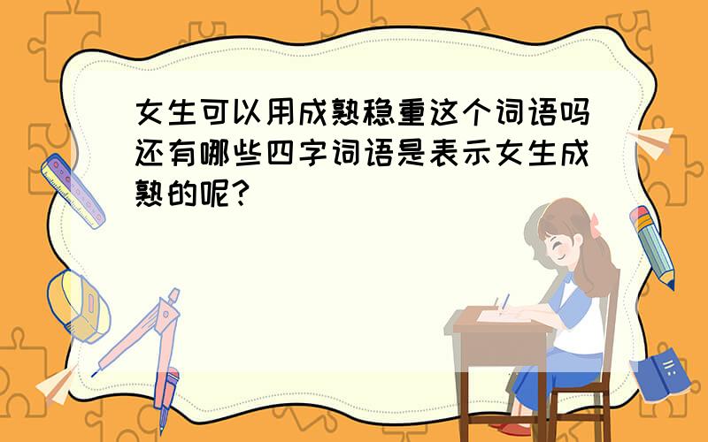 女生可以用成熟稳重这个词语吗还有哪些四字词语是表示女生成熟的呢?