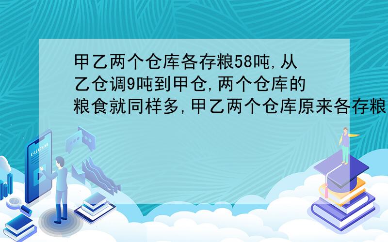 甲乙两个仓库各存粮58吨,从乙仓调9吨到甲仓,两个仓库的粮食就同样多,甲乙两个仓库原来各存粮多少吨?