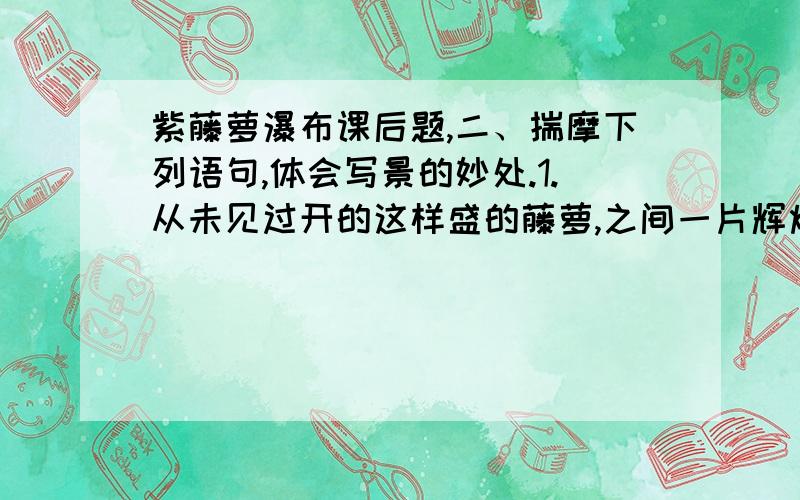 紫藤萝瀑布课后题,二、揣摩下列语句,体会写景的妙处.1.从未见过开的这样盛的藤萝,之间一片辉煌的淡紫色,像一条瀑布,从空中垂下,不见其发端,也不见其终极.2.紫色的大条幅上,泛着点点银