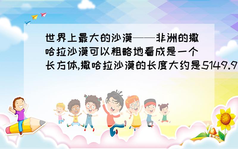 世界上最大的沙漠——非洲的撒哈拉沙漠可以粗略地看成是一个长方体,撒哈拉沙漠的长度大约是5149.9千米,沙层的厚度大约是0.0037KM,沙的体积约为33345立方千米1.将撒哈拉沙漠中沙层的深度用