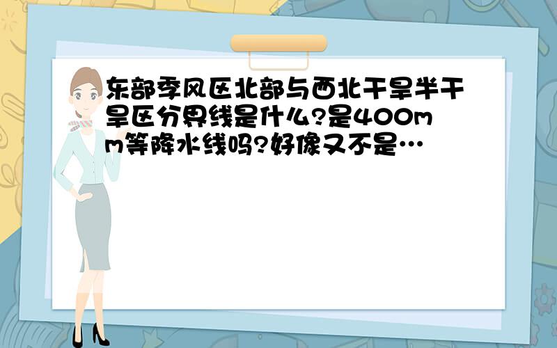 东部季风区北部与西北干旱半干旱区分界线是什么?是400mm等降水线吗?好像又不是…