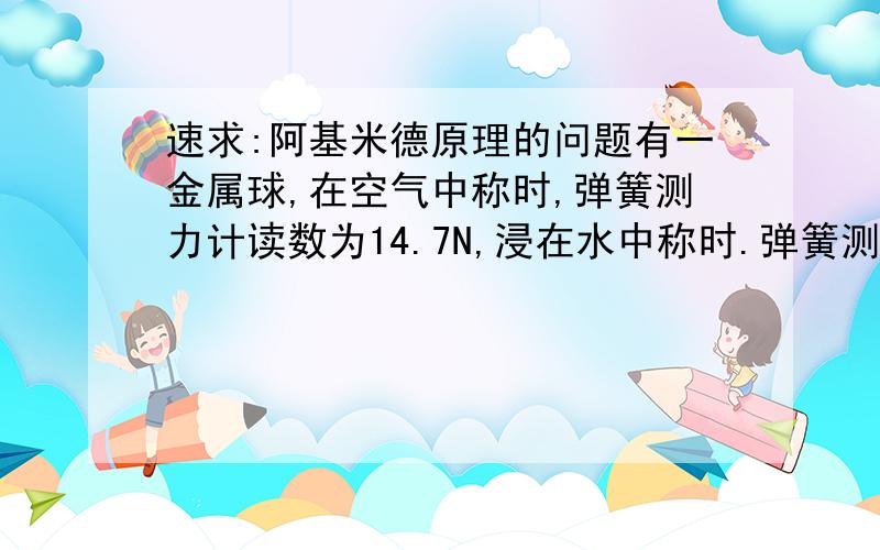 速求:阿基米德原理的问题有一金属球,在空气中称时,弹簧测力计读数为14.7N,浸在水中称时.弹簧测力计读数为4.9N,已知该金属的密度为2.0×10ˇ3kg/mˇ3,问该球是实心的还是空心的?(要求:先写出公