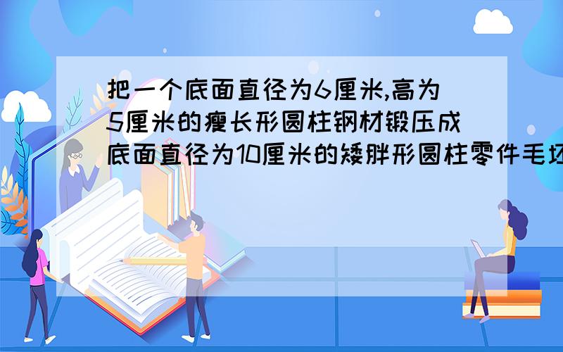 把一个底面直径为6厘米,高为5厘米的瘦长形圆柱钢材锻压成底面直径为10厘米的矮胖形圆柱零件毛坯,高变了把一个底面直径为6厘米,高为5厘米的瘦长形圆柱钢材锻压成底面直径为10厘米的矮