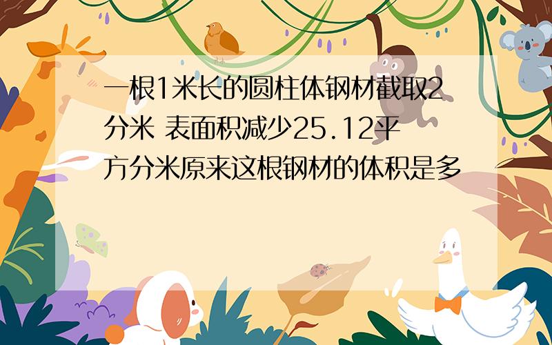 一根1米长的圆柱体钢材截取2分米 表面积减少25.12平方分米原来这根钢材的体积是多