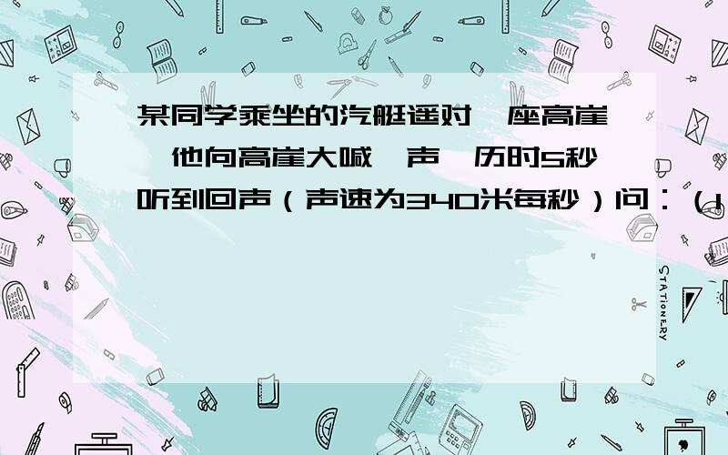 某同学乘坐的汽艇遥对一座高崖,他向高崖大喊一声,历时5秒听到回声（声速为340米每秒）问：（1）若汽艇静泊在水面,他离高崖多远?（2）若汽艇以10米每秒的速度正对高崖驶去,他在大喊时离