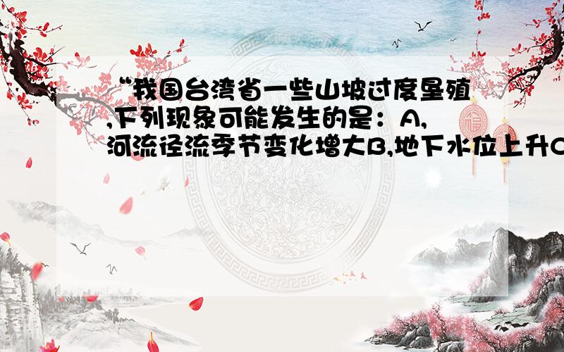 “我国台湾省一些山坡过度垦殖,下列现象可能发生的是：A,河流径流季节变化增大B,地下水位上升C,暴雨时坡面水流速度减缓D,冬季河流径流量增大答案是选D,我选的是B,我想知道为什么,好的