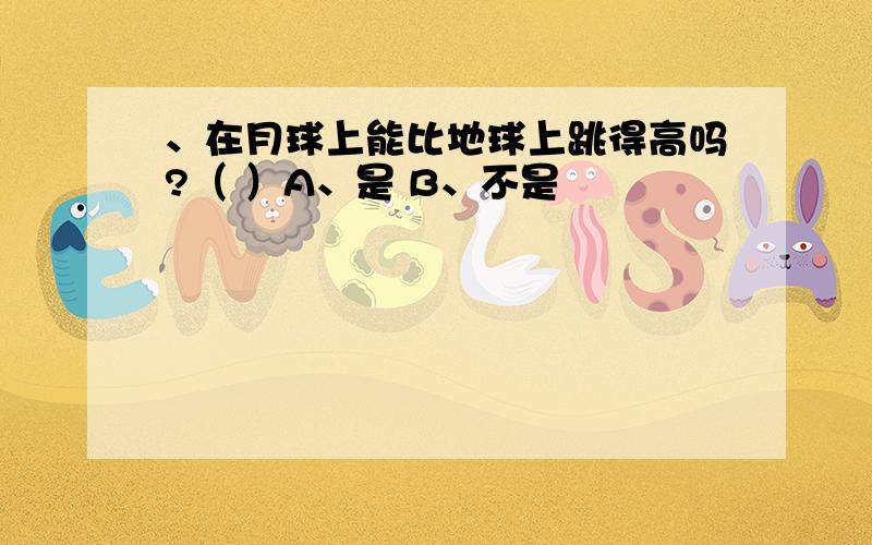 、在月球上能比地球上跳得高吗?（ ）A、是 B、不是