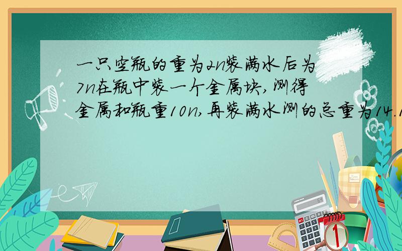 一只空瓶的重为2n装满水后为7n在瓶中装一个金属块,测得金属和瓶重10n,再装满水测的总重为14.1n,求金属密