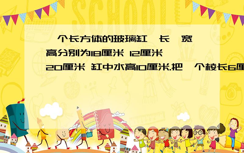 一个长方体的玻璃缸,长、宽、高分别为18厘米 12厘米 20厘米 缸中水高10厘米.把一个棱长6厘米的正方体铁放入缸中,缸中的水升高多少厘米?