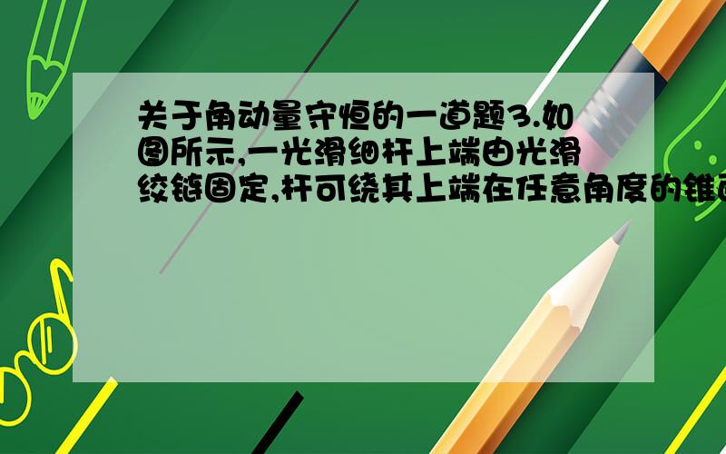 关于角动量守恒的一道题3.如图所示,一光滑细杆上端由光滑绞链固定,杆可绕其上端在任意角度的锥面上绕竖直轴OO′作匀角速转动．有一小环套在杆的上端处．开始使杆在一个锥面上运动起