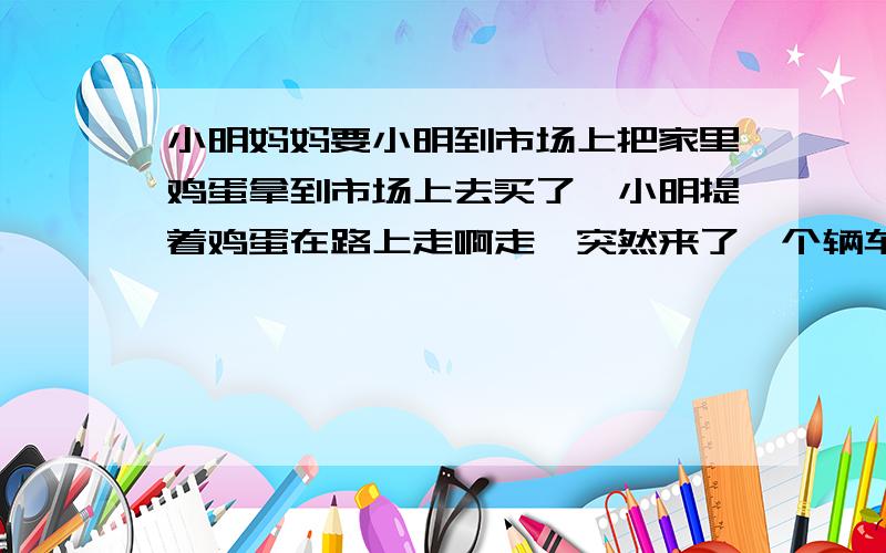 小明妈妈要小明到市场上把家里鸡蛋拿到市场上去买了、小明提着鸡蛋在路上走啊走、突然来了一个辆车把小明给壮倒在地、小明呢从地上站起来一把抓住那个叔叔的车说、你陪我鸡蛋/叔叔