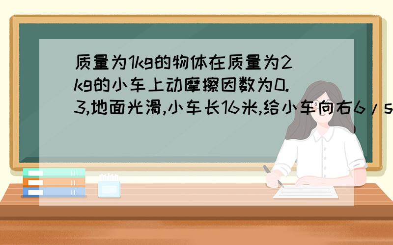 质量为1kg的物体在质量为2kg的小车上动摩擦因数为0.3,地面光滑,小车长16米,给小车向右6/s的速度,求小车的最大速度?