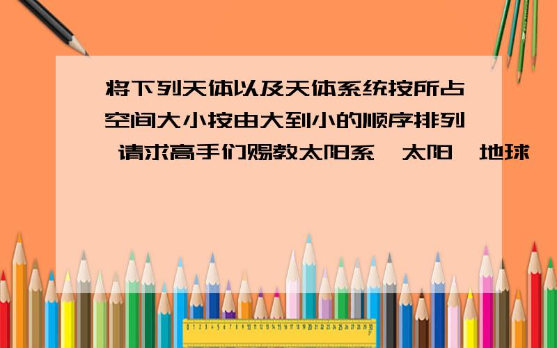 将下列天体以及天体系统按所占空间大小按由大到小的顺序排列 请求高手们赐教太阳系、太阳、地球、月球、宇宙、银河系、总星系