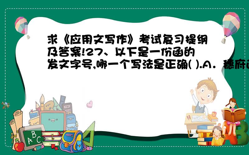 求《应用文写作》考试复习提纲及答案!27、以下是一份函的发文字号,哪一个写法是正确( ).A．穗府函〔2004〕6号 B．穗府(2004)16号C．穗府函(2004)16号 D．穗府[2004]16号28、某省人民政府对耕地保