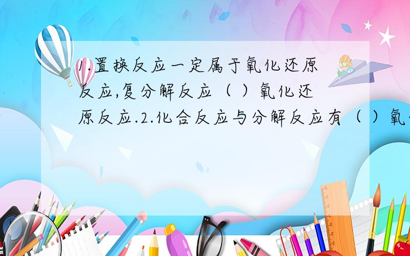 1.置换反应一定属于氧化还原反应,复分解反应（ ）氧化还原反应.2.化合反应与分解反应有（ ）氧化还原反应.#.有胆汁参加的话和反映和有胆汁生成的分解反应（ ）氧化还原反应.