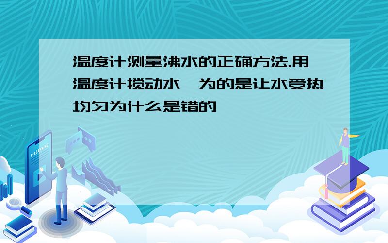 温度计测量沸水的正确方法.用温度计搅动水,为的是让水受热均匀为什么是错的