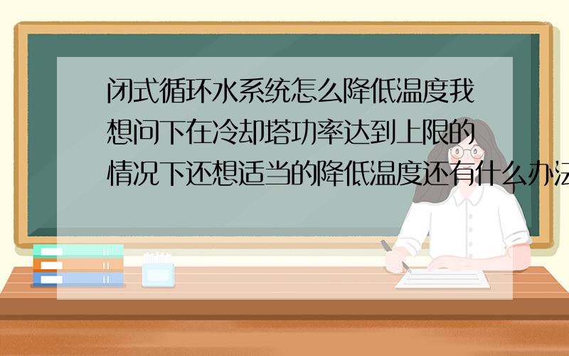 闭式循环水系统怎么降低温度我想问下在冷却塔功率达到上限的情况下还想适当的降低温度还有什么办法啊