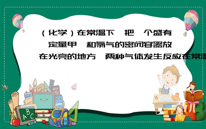 （化学）在常温下,把一个盛有一定量甲烷和氯气的密闭容器放在光亮的地方,两种气体发生反应在常温下,把一个盛有一定量甲烷和氯气的密闭容器放在光亮的地方,两种气体发生反应,发生的